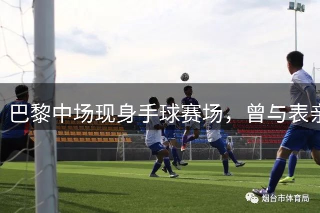 巴黎中场现身手球赛场，曾与表亲同练手球